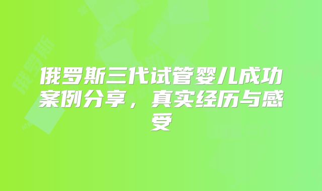 俄罗斯三代试管婴儿成功案例分享,真实经历与感受