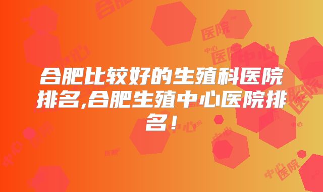 合肥比较好的生殖科医院排名,合肥生殖中心医院排名!