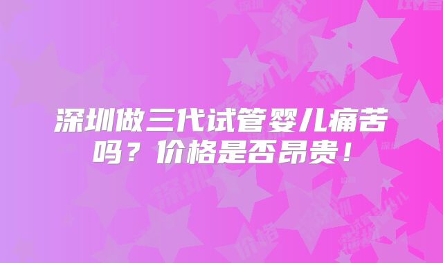 深圳做三代试管婴儿痛苦吗？价格是否昂贵！