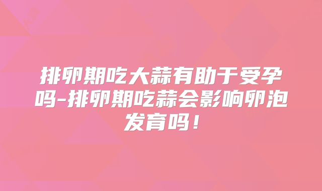 排卵期吃大蒜有助于受孕吗-排卵期吃蒜会影响卵泡发育吗！