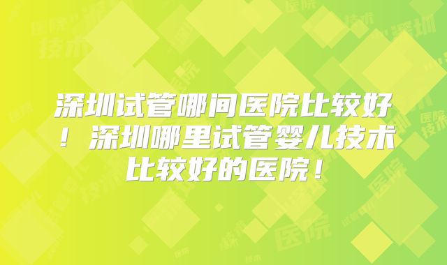深圳试管哪间医院比较好！深圳哪里试管婴儿技术比较好的医院！
