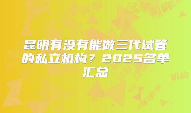 昆明有没有能做三代试管的私立机构？2025名单汇总