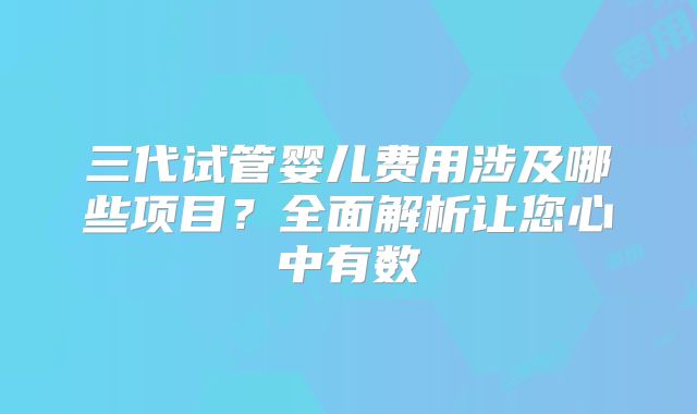 三代试管婴儿费用涉及哪些项目？全面解析让您心中有数