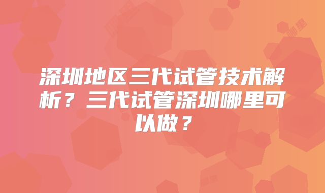 深圳地区三代试管技术解析？三代试管深圳哪里可以做？
