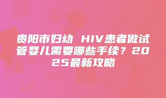 贵阳市妇幼 HIV患者做试管婴儿需要哪些手续？2025最新攻略
