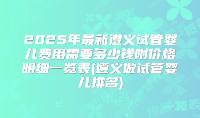 2025年最新遵义试管婴儿费用需要多少钱附价格明细一览表(遵义做试管婴儿排名)