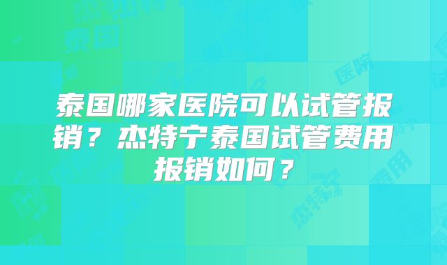 泰国哪家医院可以试管报销？杰特宁泰国试管费用报销如何？