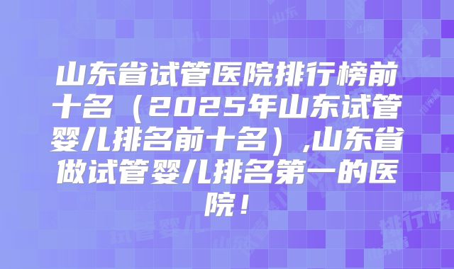 山东省试管医院排行榜前十名（2025年山东试管婴儿排名前十名）,山东省做试管婴儿排名第一的医院！