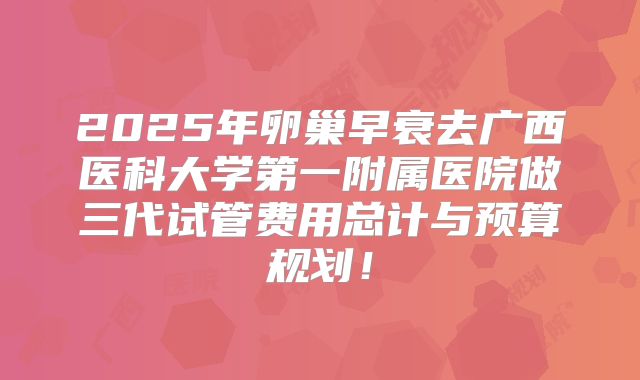 2025年卵巢早衰去广西医科大学第一附属医院做三代试管费用总计与预算规划！