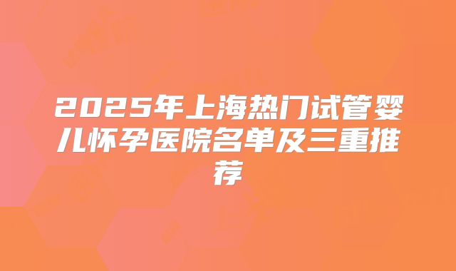 2025年上海热门试管婴儿怀孕医院名单及三重推荐
