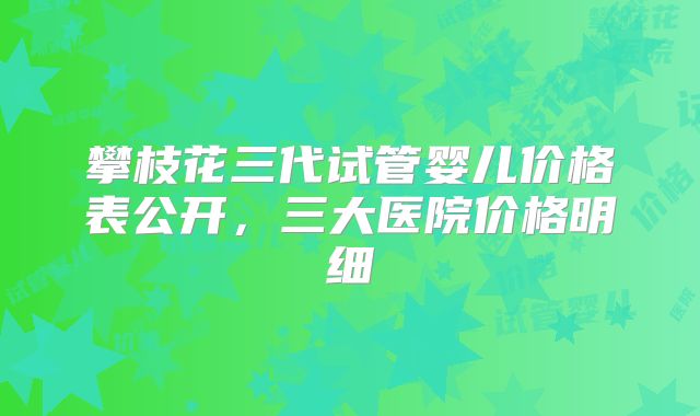 攀枝花三代试管婴儿价格表公开，三大医院价格明细