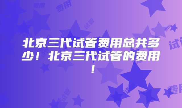 北京三代试管费用总共多少！北京三代试管的费用！