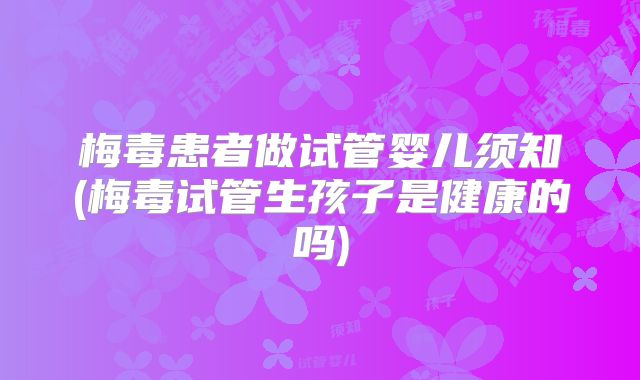 梅毒患者做试管婴儿须知(梅毒试管生孩子是健康的吗)