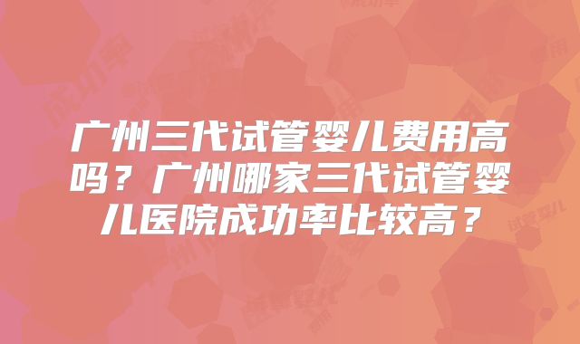 广州三代试管婴儿费用高吗？广州哪家三代试管婴儿医院成功率比较高？
