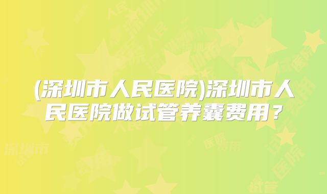 (深圳市人民医院)深圳市人民医院做试管养囊费用？