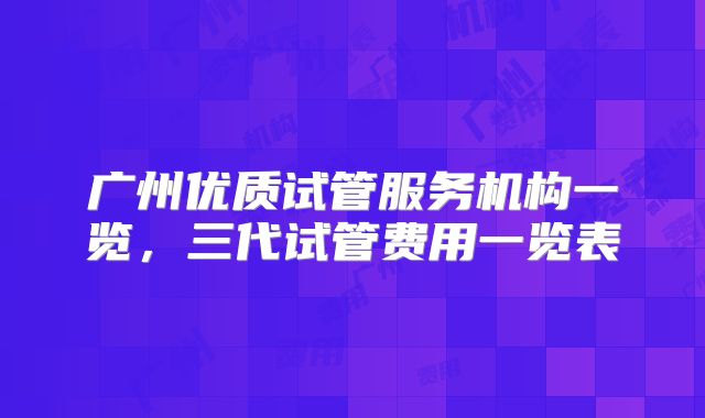 广州优质试管服务机构一览,三代试管费用一览表