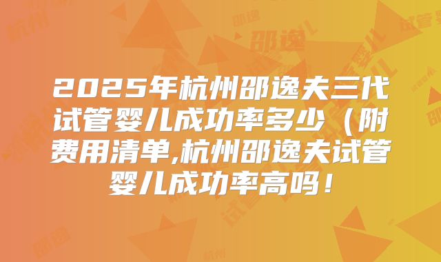 2025年杭州邵逸夫三代试管婴儿成功率多少（附费用清单,杭州邵逸夫试管婴儿成功率高吗！
