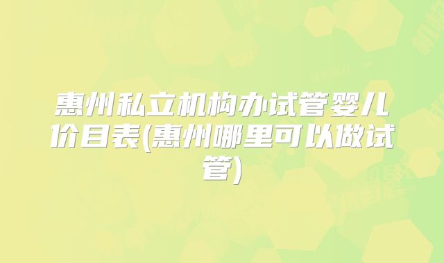 惠州私立机构办试管婴儿价目表(惠州哪里可以做试管)