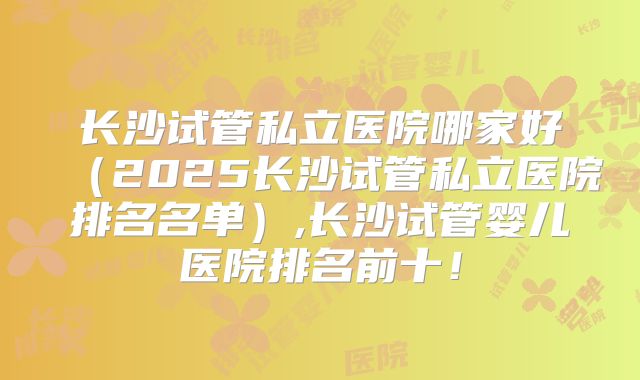 长沙试管私立医院哪家好（2025长沙试管私立医院排名名单）,长沙试管婴儿医院排名前十！