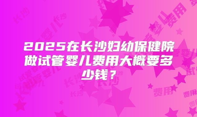 2025在长沙妇幼保健院做试管婴儿费用大概要多少钱？