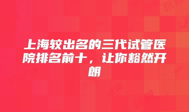 上海较出名的三代试管医院排名前十，让你豁然开朗