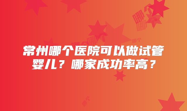 常州哪个医院可以做试管婴儿?哪家成功率高?