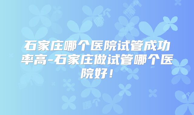 石家庄哪个医院试管成功率高-石家庄做试管哪个医院好！
