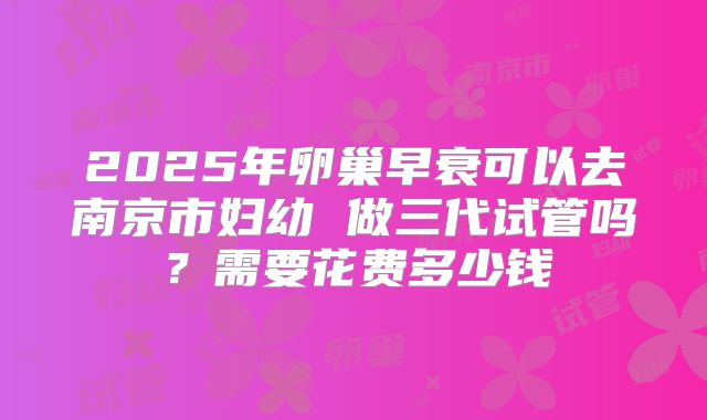 2025年卵巢早衰可以去南京市妇幼 做三代试管吗？需要花费多少钱