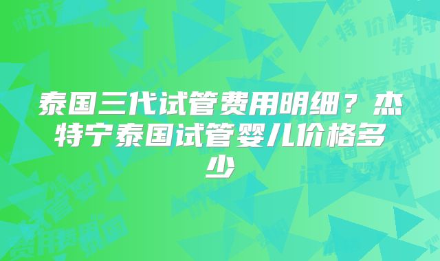 泰国三代试管费用明细?杰特宁泰国试管婴儿价格多少