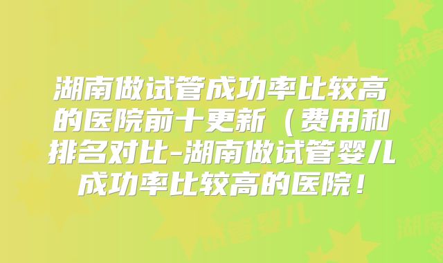 湖南做试管成功率比较高的医院前十更新（费用和排名对比-湖南做试管婴儿成功率比较高的医院！