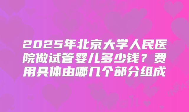 2025年北京大学人民医院做试管婴儿多少钱?费用具体由哪几个部分组成