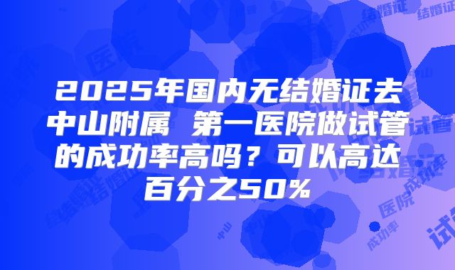 2025年国内无结婚证去中山附属 第一医院做试管的成功率高吗？可以高达百分之50%
