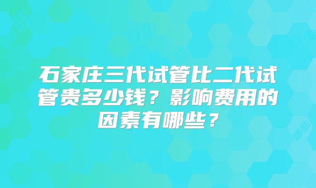 石家庄三代试管比二代试管贵多少钱？影响费用的因素有哪些？