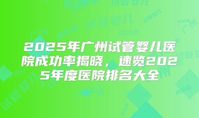 2025年广州试管婴儿医院成功率揭晓,速览2025年度医院排名大全
