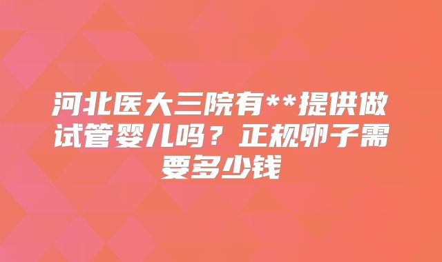 河北医大三院有**提供做试管婴儿吗？正规卵子需要多少钱