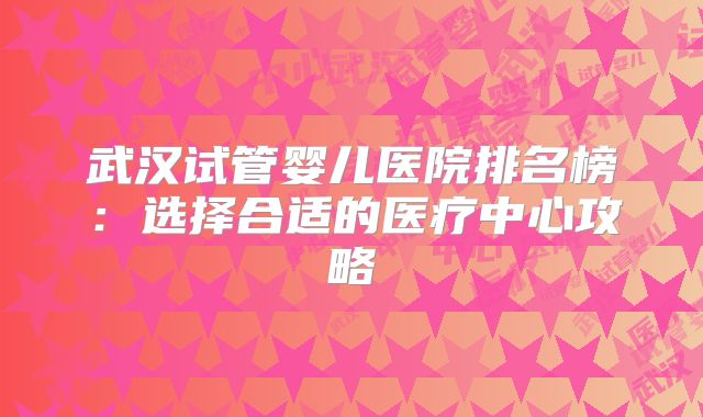 武汉试管婴儿医院排名榜：选择合适的医疗中心攻略