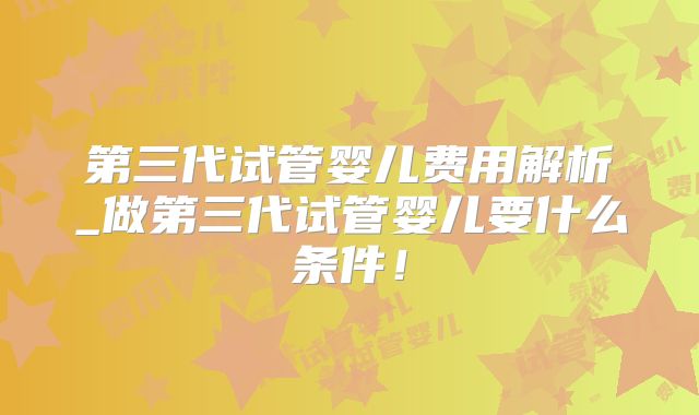 第三代试管婴儿费用解析_做第三代试管婴儿要什么条件!