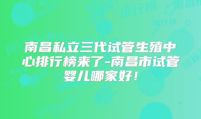南昌私立三代试管生殖中心排行榜来了-南昌市试管婴儿哪家好!