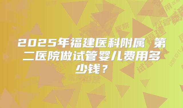 2025年福建医科附属 第二医院做试管婴儿费用多少钱?