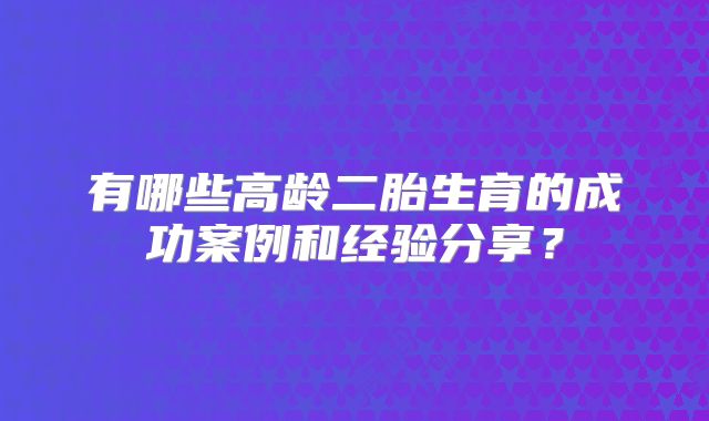 有哪些高龄二胎生育的成功案例和经验分享?
