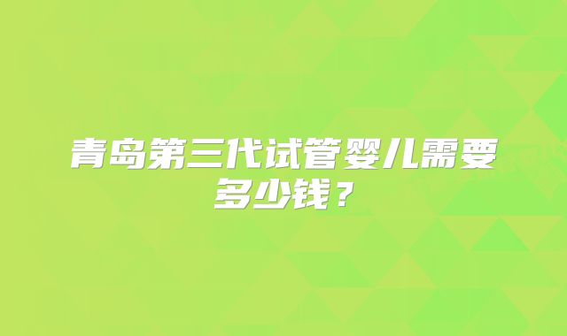 青岛第三代试管婴儿需要多少钱?