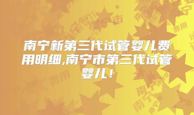 南宁新第三代试管婴儿费用明细,南宁市第三代试管婴儿!