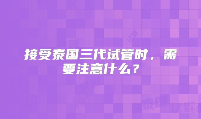 接受泰国三代试管时，需要注意什么？