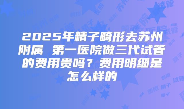 2025年精子畸形去苏州附属 第一医院做三代试管的费用贵吗？费用明细是怎么样的