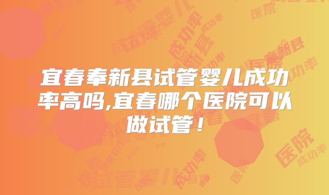 宜春奉新县试管婴儿成功率高吗,宜春哪个医院可以做试管！