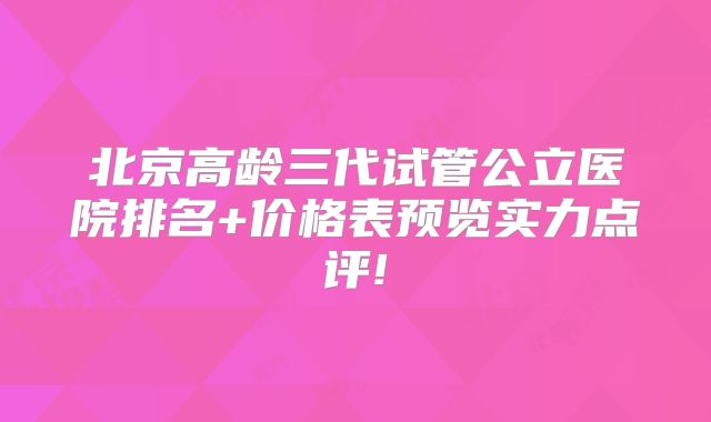 北京高龄三代试管公立医院排名+价格表预览实力点评!