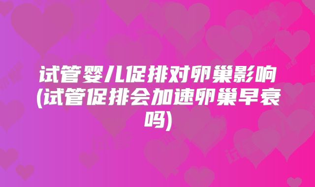 试管婴儿促排对卵巢影响(试管促排会加速卵巢早衰吗)