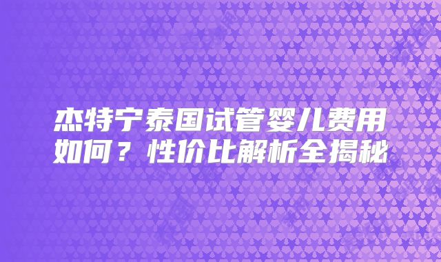 杰特宁泰国试管婴儿费用如何?性价比解析全揭秘