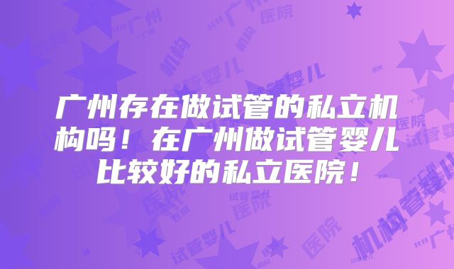 广州存在做试管的私立机构吗！在广州做试管婴儿比较好的私立医院！