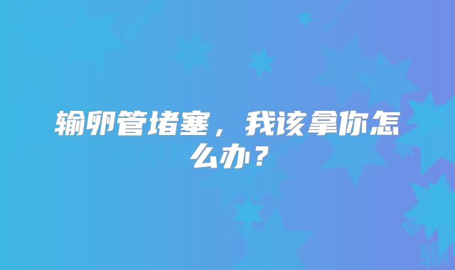 输卵管堵塞，我该拿你怎么办？